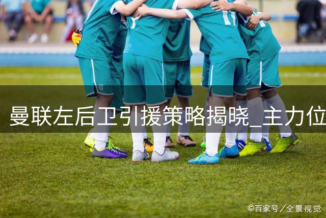 曼联左后卫引援策略揭晓 主力位置悬念待解