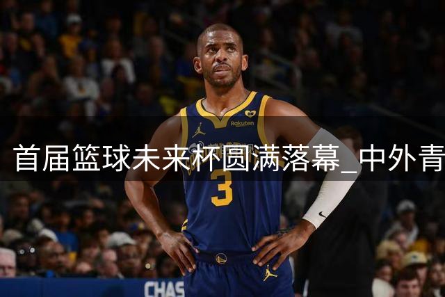 首届篮球未来杯圆满落幕 中外青少年同场竞技展风采