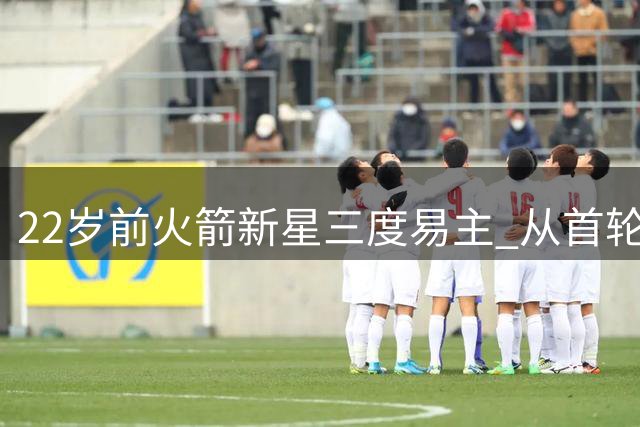 22岁前火箭新星三度易主 从首轮秀到无人问津的坠落之路